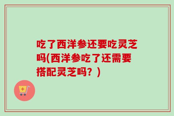 吃了西洋参还要吃灵芝吗(西洋参吃了还需要搭配灵芝吗？)