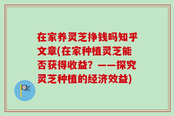 在家养灵芝挣钱吗知乎文章(在家种植灵芝能否获得收益？——探究灵芝种植的经济效益)