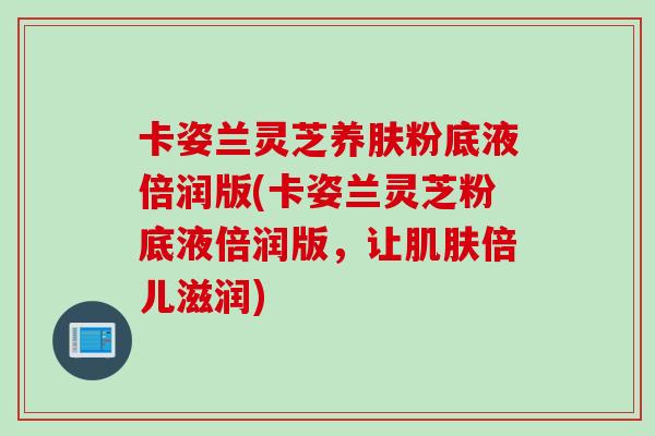 卡姿兰灵芝养肤粉底液倍润版(卡姿兰灵芝粉底液倍润版，让倍儿滋润)