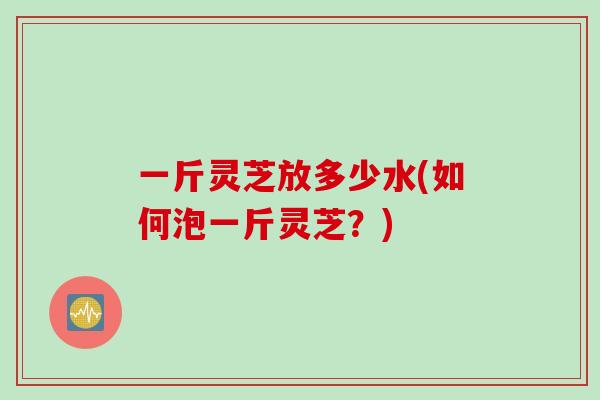 一斤灵芝放多少水(如何泡一斤灵芝？)