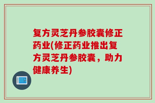 复方灵芝丹参胶囊修正药业(修正药业推出复方灵芝丹参胶囊，助力健康养生)