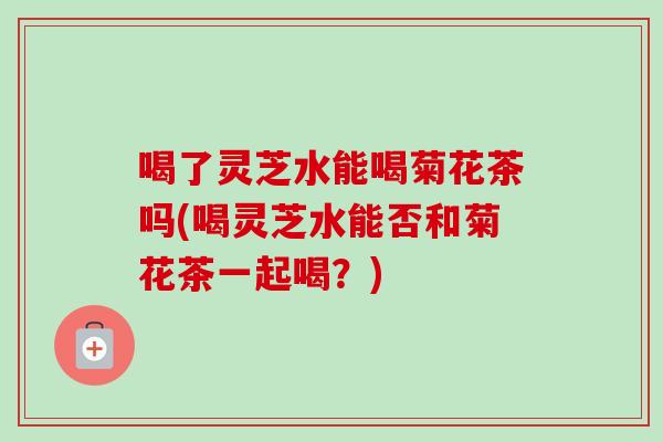 喝了灵芝水能喝菊花茶吗(喝灵芝水能否和菊花茶一起喝？)