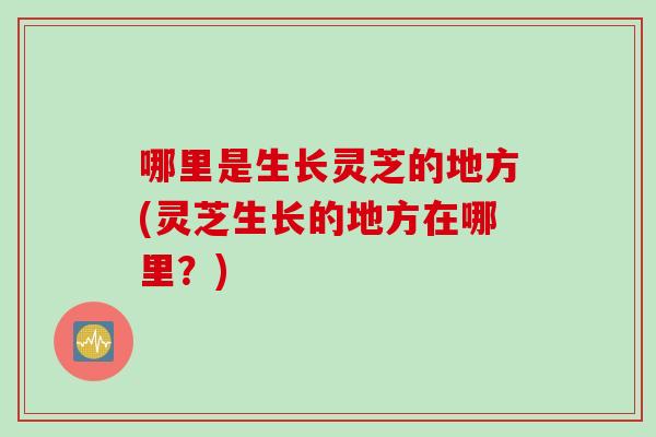 哪里是生长灵芝的地方(灵芝生长的地方在哪里？)