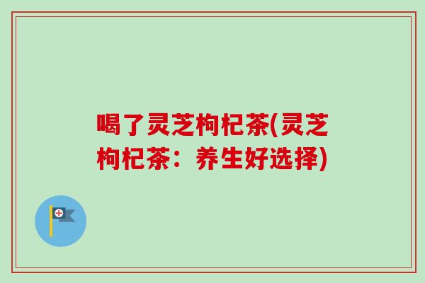 喝了灵芝枸杞茶(灵芝枸杞茶：养生好选择)
