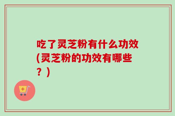 吃了灵芝粉有什么功效(灵芝粉的功效有哪些？)