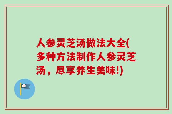 人参灵芝汤做法大全(多种方法制作人参灵芝汤，尽享养生美味!)