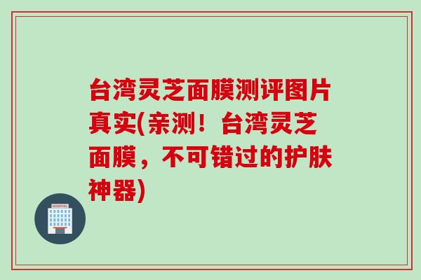台湾灵芝面膜测评图片真实(亲测！台湾灵芝面膜，不可错过的护肤神器)