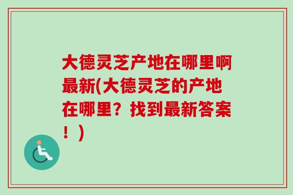 大德灵芝产地在哪里啊最新(大德灵芝的产地在哪里？找到最新答案！)