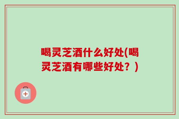 喝灵芝酒什么好处(喝灵芝酒有哪些好处？)