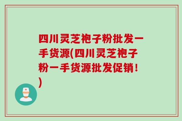 四川灵芝袍子粉批发一手货源(四川灵芝袍子粉一手货源批发促销！)