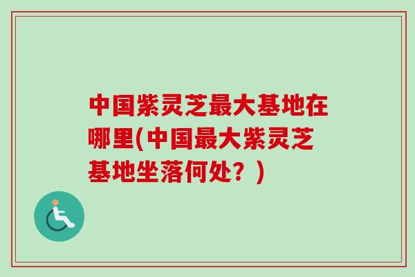 中国紫灵芝大基地在哪里(中国大紫灵芝基地坐落何处？)