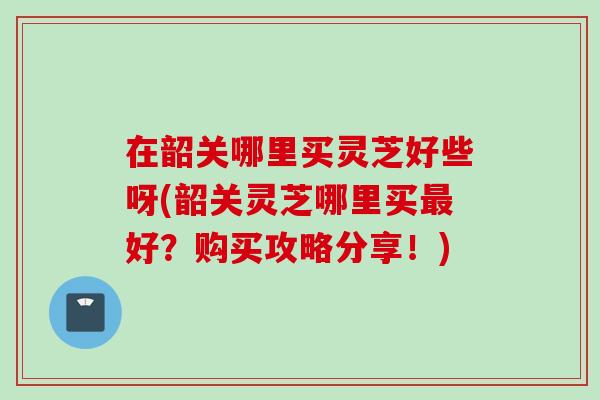 在韶关哪里买灵芝好些呀(韶关灵芝哪里买好？购买攻略分享！)