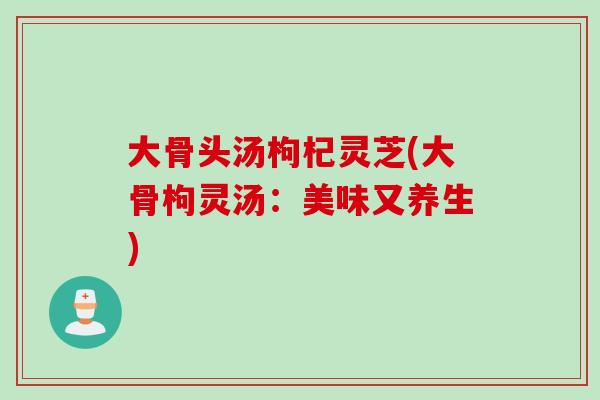 大骨头汤枸杞灵芝(大骨枸灵汤：美味又养生)