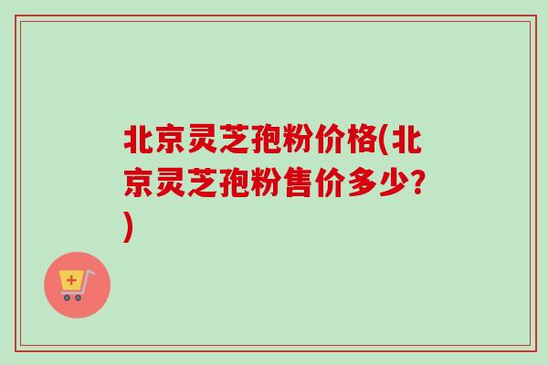 北京灵芝孢粉价格(北京灵芝孢粉售价多少？)