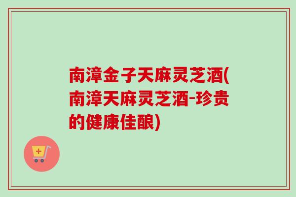 南漳金子天麻灵芝酒(南漳天麻灵芝酒-珍贵的健康佳酿)