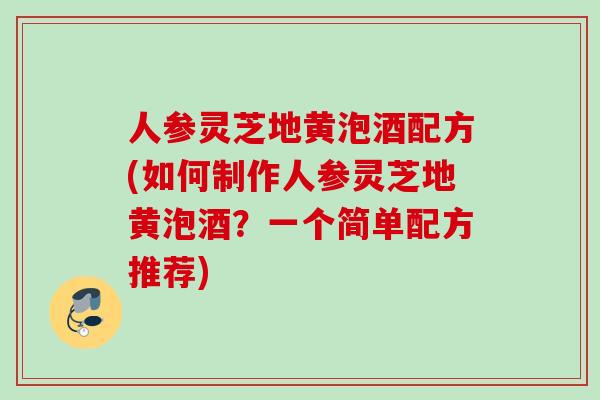 人参灵芝地黄泡酒配方(如何制作人参灵芝地黄泡酒？一个简单配方推荐)