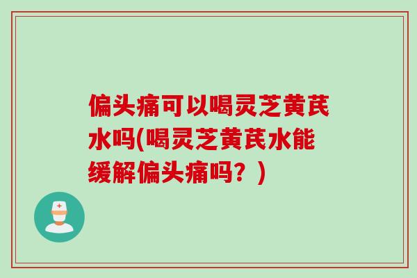 可以喝灵芝黄芪水吗(喝灵芝黄芪水能缓解吗？)