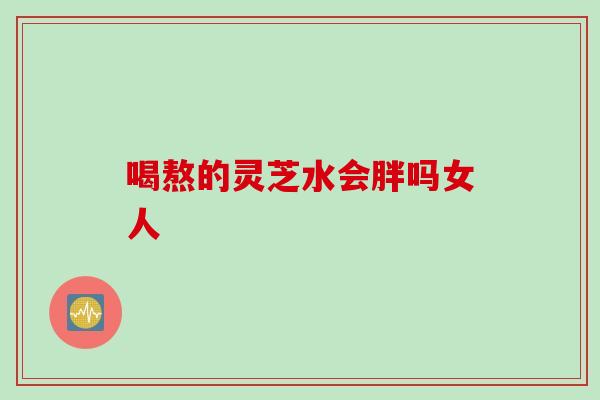 喝熬的灵芝水会胖吗女人