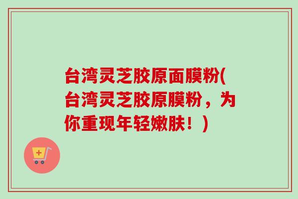台湾灵芝胶原面膜粉(台湾灵芝胶原膜粉，为你重现年轻嫩肤！)