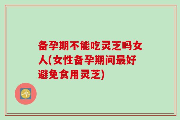 备孕期不能吃灵芝吗女人(女性备孕期间好避免食用灵芝)