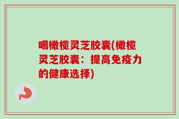 噶橄榄灵芝胶囊(橄榄灵芝胶囊：提高免疫力的健康选择)
