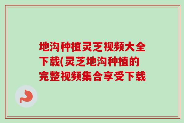 地沟种植灵芝视频大全下载(灵芝地沟种植的完整视频集合享受下载
