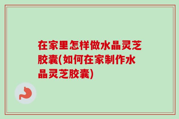 在家里怎样做水晶灵芝胶囊(如何在家制作水晶灵芝胶囊)