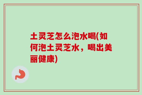 土灵芝怎么泡水喝(如何泡土灵芝水，喝出美丽健康)
