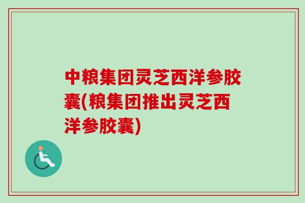 中粮集团灵芝西洋参胶囊(粮集团推出灵芝西洋参胶囊)