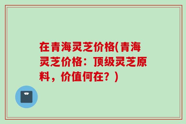 在青海灵芝价格(青海灵芝价格：顶级灵芝原料，价值何在？)