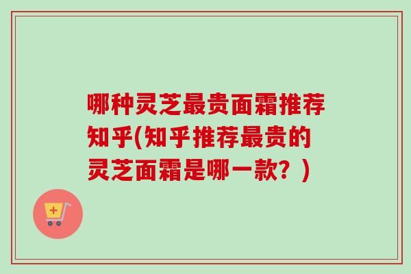 哪种灵芝最贵面霜推荐知乎(知乎推荐最贵的灵芝面霜是哪一款？)