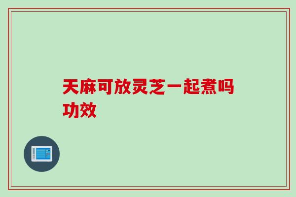 天麻可放灵芝一起煮吗功效