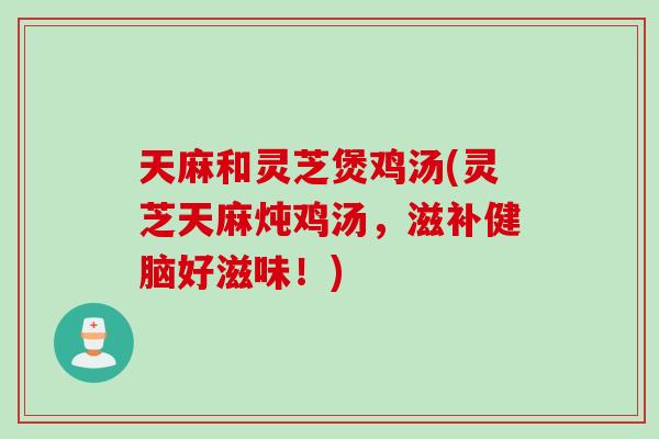 天麻和灵芝煲鸡汤(灵芝天麻炖鸡汤，滋补健脑好滋味！)