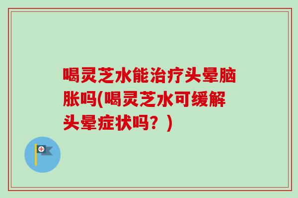 喝灵芝水能头晕脑胀吗(喝灵芝水可缓解头晕症状吗？)