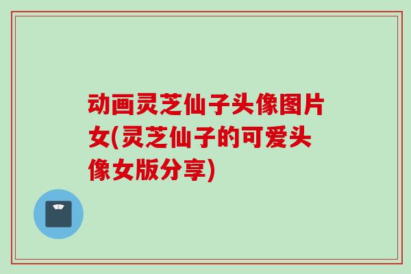 动画灵芝仙子头像图片女(灵芝仙子的可爱头像女版分享)