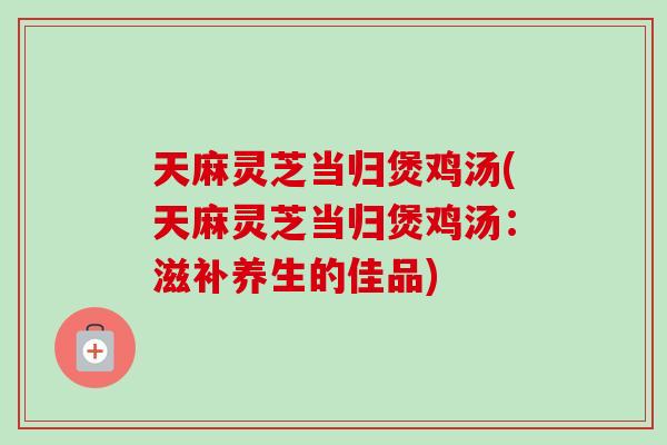 天麻灵芝当归煲鸡汤(天麻灵芝当归煲鸡汤：滋补养生的佳品)