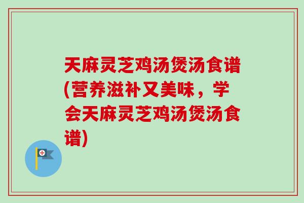 天麻灵芝鸡汤煲汤食谱(营养滋补又美味，学会天麻灵芝鸡汤煲汤食谱)
