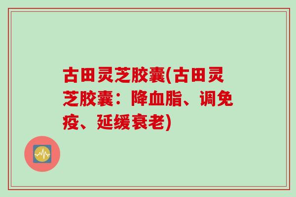 古田灵芝胶囊(古田灵芝胶囊：降血脂、调免疫、延缓衰老)