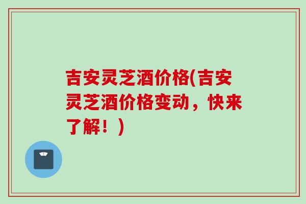 吉安灵芝酒价格(吉安灵芝酒价格变动，快来了解！)