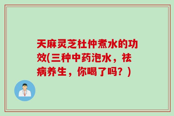 天麻灵芝杜仲煮水的功效(三种中药泡水，祛病养生，你喝了吗？)