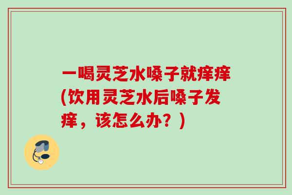 一喝灵芝水嗓子就痒痒(饮用灵芝水后嗓子发痒，该怎么办？)