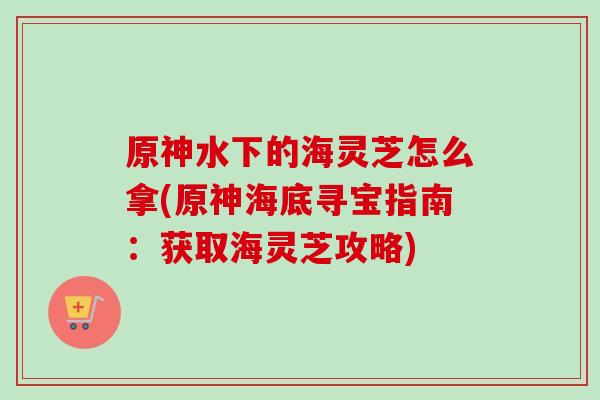 原神水下的海灵芝怎么拿(原神海底寻宝指南：获取海灵芝攻略)