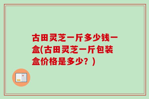 古田灵芝一斤多少钱一盒(古田灵芝一斤包装盒价格是多少？)