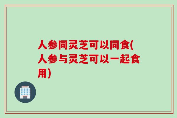 人参同灵芝可以同食(人参与灵芝可以一起食用)