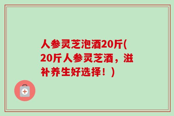 人参灵芝泡酒20斤(20斤人参灵芝酒，滋补养生好选择！)