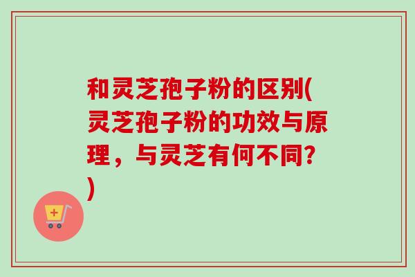 和灵芝孢子粉的区别(灵芝孢子粉的功效与原理，与灵芝有何不同？)