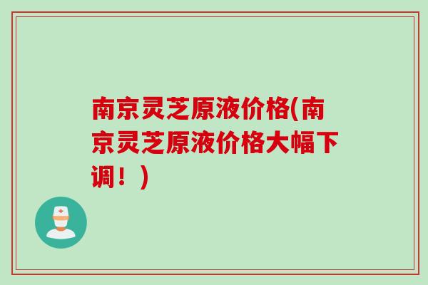 南京灵芝原液价格(南京灵芝原液价格大幅下调！)