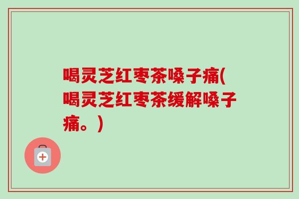 喝灵芝红枣茶嗓子痛(喝灵芝红枣茶缓解嗓子痛。)