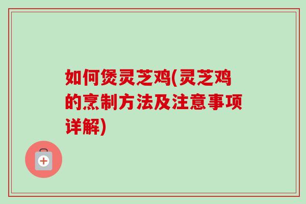 如何煲灵芝鸡(灵芝鸡的烹制方法及注意事项详解)