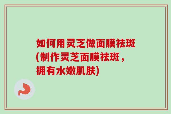 如何用灵芝做面膜祛斑(制作灵芝面膜祛斑，拥有水嫩)
